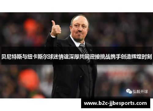 贝尼特斯与纽卡斯尔球迷情谊深厚共同迎接挑战携手创造辉煌时刻