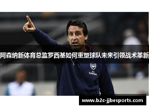 阿森纳新体育总监罗西基如何重塑球队未来引领战术革新