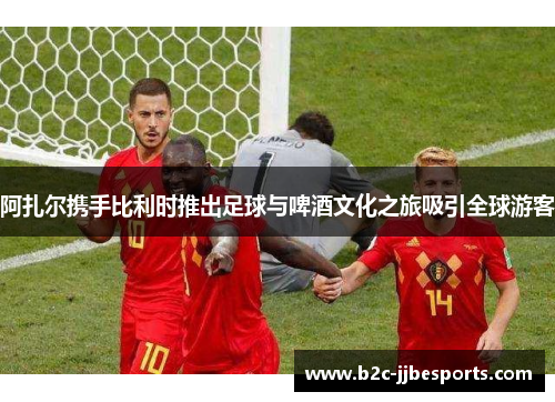 阿扎尔携手比利时推出足球与啤酒文化之旅吸引全球游客