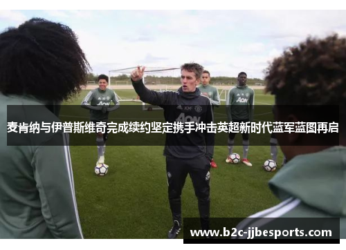 麦肯纳与伊普斯维奇完成续约坚定携手冲击英超新时代蓝军蓝图再启
